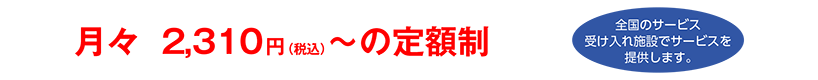 月々2,310円(税込)〜の定額制【全国のサービス受け入れ施設でサービスを提供します。】
